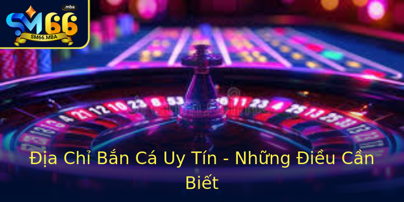 Địa Chỉ Bắn Cá Uy Tín - Những Điều Cần Biết Địa Chỉ Bắn Cá Uy Tín - Những Điều Cần Biết