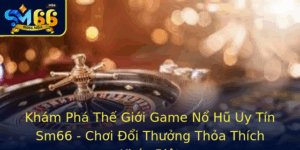 Kham Pha The Gioi Game No Hu Uy Tin Sm66 Choi Oi Thuong Thoa Thich Khac Biet